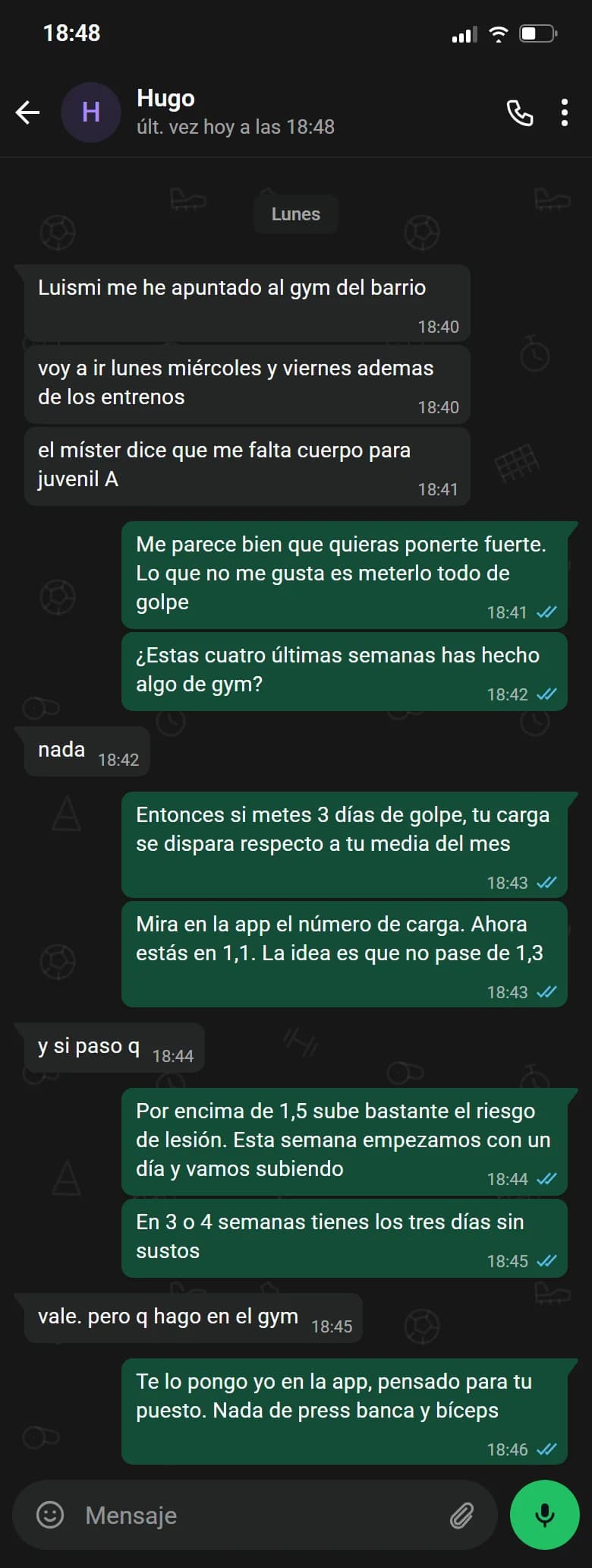 Ejemplo de conversación, nombre cambiado. Chat de WhatsApp con Hugo, lunes. Hugo: Luismi me he apuntado al gym del barrio. Hugo: voy a ir lunes miércoles y viernes ademas de los entrenos. Hugo: el míster dice que me falta cuerpo para juvenil A. Luismi: Me parece bien que quieras ponerte fuerte. Lo que no me gusta es meterlo todo de golpe. Luismi: ¿Estas cuatro últimas semanas has hecho algo de gym?. Hugo: nada. Luismi: Entonces si metes 3 días de golpe, tu carga se dispara respecto a tu media del mes. Luismi: Mira en la app el número de carga. Ahora estás en 1,1. La idea es que no pase de 1,3. Hugo: y si paso q. Luismi: Por encima de 1,5 es que has subido de golpe, y eso no te conviene. Esta semana empezamos con un día y vamos subiendo. Luismi: En 3 o 4 semanas tienes los tres días sin sustos. Hugo: vale. pero q hago en el gym. Luismi: Te lo pongo yo en la app, pensado para tu puesto. Nada de press banca y bíceps