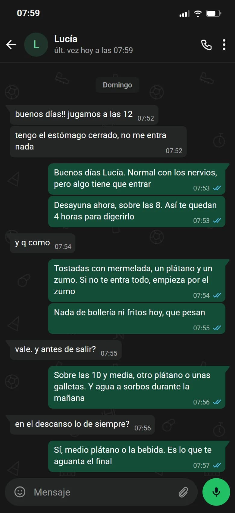 Ejemplo de conversación, nombre cambiado. Chat de WhatsApp con Lucía, domingo. Lucía: buenos días!! jugamos a las 12. Lucía: tengo el estómago cerrado, no me entra nada. Luismi: Buenos días Lucía. Normal con los nervios, pero algo tiene que entrar. Luismi: Desayuna ahora, sobre las 8. Así te quedan 4 horas para digerirlo. Lucía: y q como. Luismi: Tostadas con mermelada, un plátano y un zumo. Si no te entra todo, empieza por el zumo. Luismi: Nada de bollería ni fritos hoy, que pesan. Lucía: vale. y antes de salir?. Luismi: Sobre las 10 y media, otro plátano o unas galletas. Y agua a sorbos durante la mañana. Lucía: en el descanso lo de siempre?. Luismi: Sí, medio plátano o la bebida. Es lo que te aguanta el final