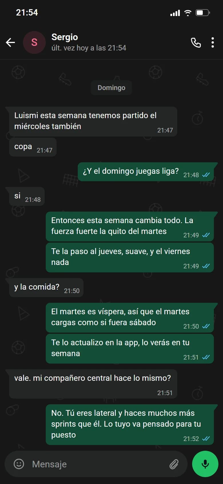 Ejemplo de conversación, nombre cambiado. Chat de WhatsApp con Sergio, domingo. Sergio: Luismi esta semana tenemos partido el miércoles también. Sergio: copa. Luismi: ¿Y el domingo juegas liga?. Sergio: si. Luismi: Entonces esta semana cambia todo. La fuerza fuerte la quito del martes. Luismi: Te la paso al jueves, suave, y el viernes nada. Sergio: y la comida?. Luismi: El martes es víspera, así que el martes cargas como si fuera sábado. Luismi: Te lo actualizo en la app, lo verás en tu semana. Sergio: vale. mi compañero central hace lo mismo?. Luismi: No. Tú eres lateral y haces muchos más sprints que él. Lo tuyo va pensado para tu puesto